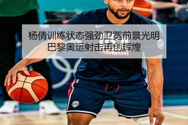 杨倩训练状态强劲卫冕前景光明 巴黎奥运射击再创辉煌