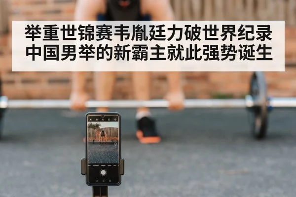 举重世锦赛韦胤廷力破世界纪录 中国男举的新霸主就此强势诞生